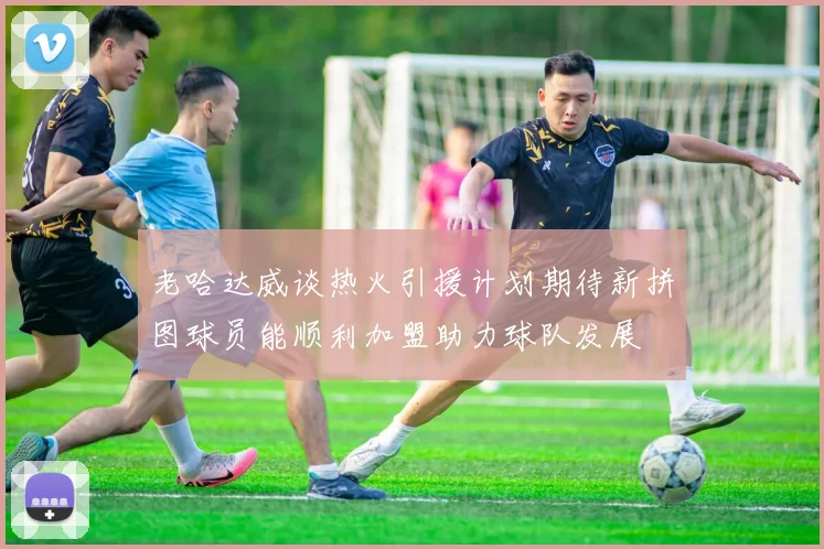 老哈达威谈热火引援计划期待新拼图球员能顺利加盟助力球队发展