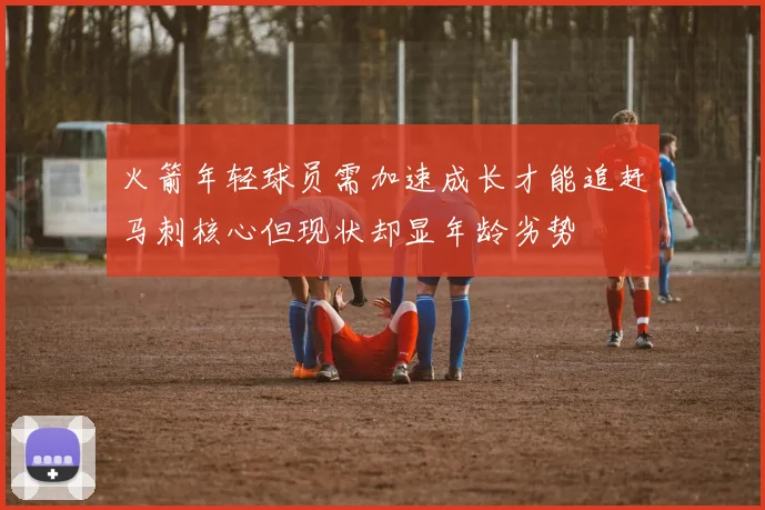 火箭年轻球员需加速成长才能追赶马刺核心但现状却显年龄劣势