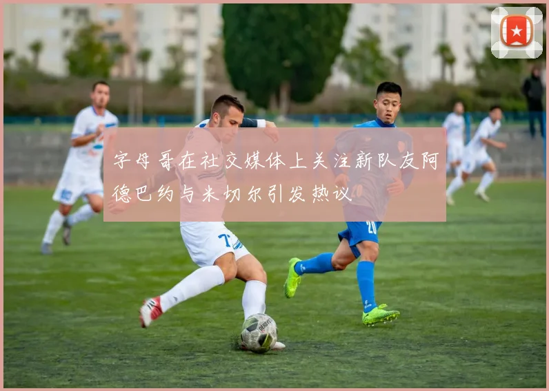 字母哥在社交媒体上关注新队友阿德巴约与米切尔引发热议
