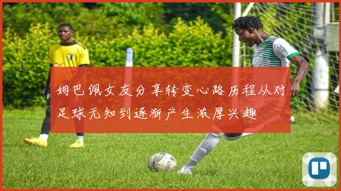 姆巴佩女友分享转变心路历程从对足球无知到逐渐产生浓厚兴趣