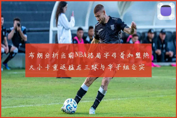 布朗分析当前NBA格局字母哥加盟热火小卡重返猛龙三球与华子组合实力强劲