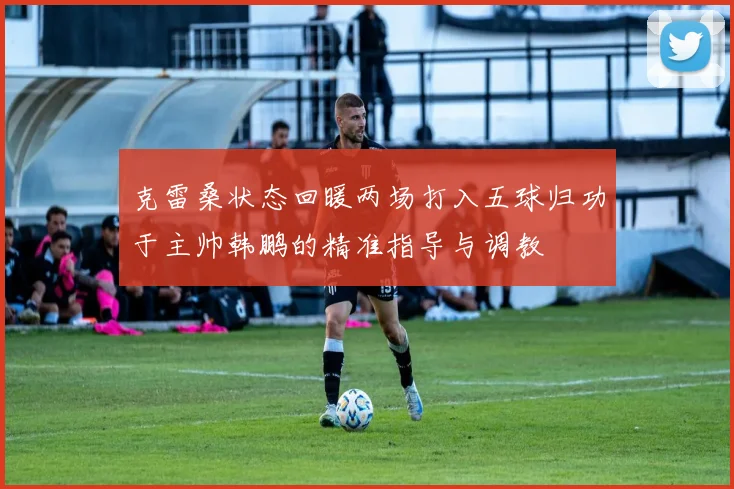 克雷桑状态回暖两场打入五球归功于主帅韩鹏的精准指导与调教