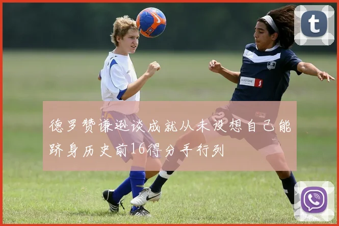 德罗赞谦逊谈成就从未设想自己能跻身历史前16得分手行列