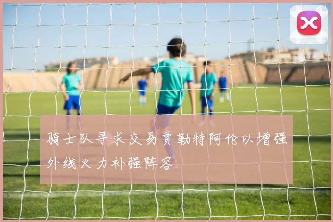 骑士队寻求交易贾勒特阿伦以增强外线火力补强阵容