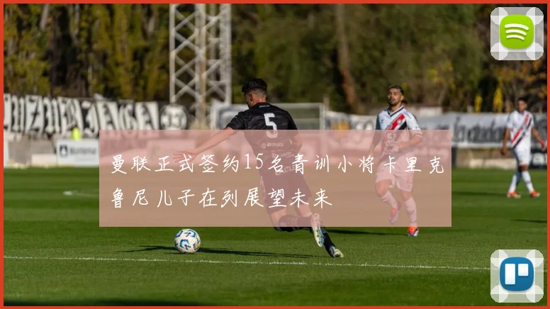 曼联正式签约15名青训小将卡里克鲁尼儿子在列展望未来