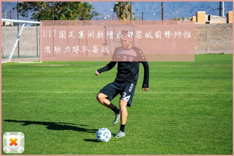 U17国足集训新增成都蓉城前锋帅惟浩助力球队备战