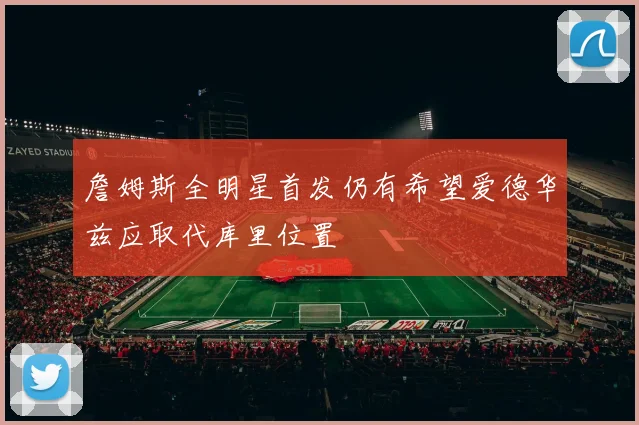 詹姆斯全明星首发仍有希望爱德华兹应取代库里位置