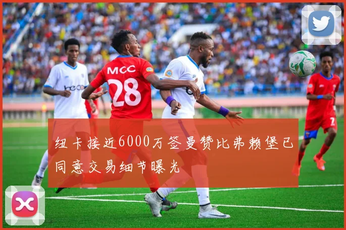 纽卡接近6000万签曼赞比弗赖堡已同意交易细节曝光