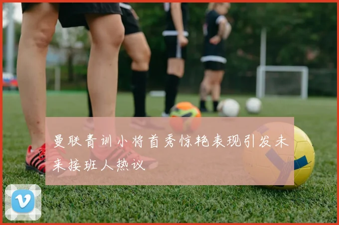 曼联青训小将首秀惊艳表现引发未来接班人热议
