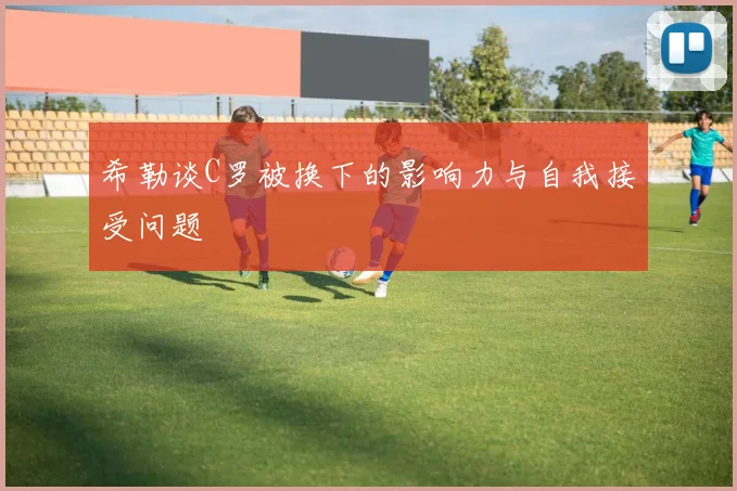 希勒谈C罗被换下的影响力与自我接受问题