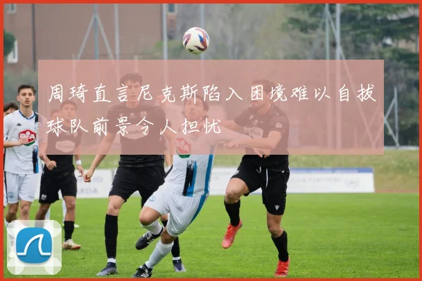 周琦直言尼克斯陷入困境难以自拔球队前景令人担忧