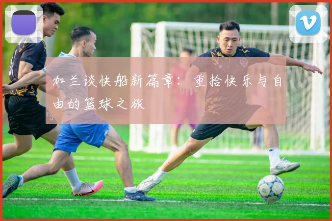 加兰谈快船新篇章：重拾快乐与自由的篮球之旅