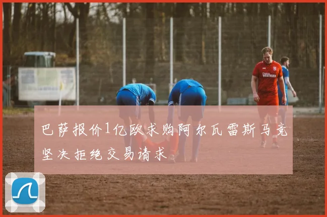 巴萨报价1亿欧求购阿尔瓦雷斯马竞坚决拒绝交易请求
