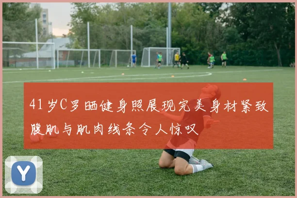 41岁C罗晒健身照展现完美身材紧致腹肌与肌肉线条令人惊叹