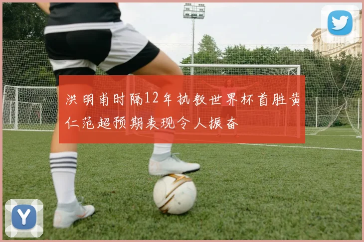 洪明甫时隔12年执教世界杯首胜黄仁范超预期表现令人振奋