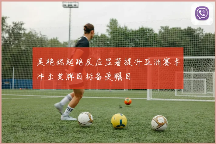 吴艳妮起跑反应显著提升亚洲赛季冲击奖牌目标备受瞩目