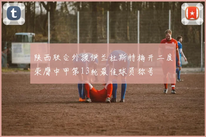 陕西联合外援伊兰杜斯特梅开二度荣膺中甲第13轮最佳球员称号