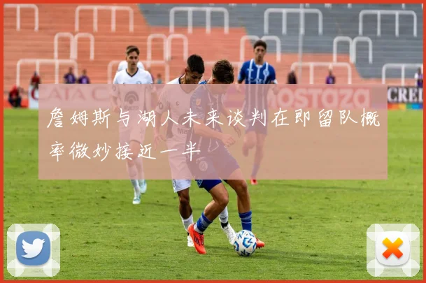 詹姆斯与湖人未来谈判在即留队概率微妙接近一半