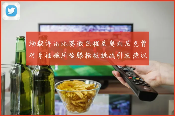 杨毅评论比赛激烈程度奥利尼克曾对乐福施压哈滕抢板挑战引发热议