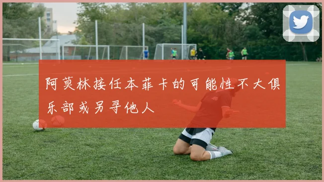 阿莫林接任本菲卡的可能性不大俱乐部或另寻他人