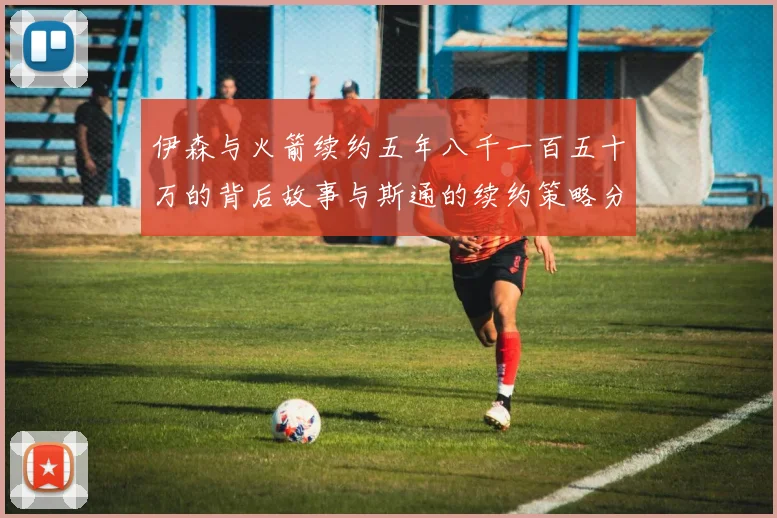 伊森与火箭续约五年八千一百五十万的背后故事与斯通的续约策略分析