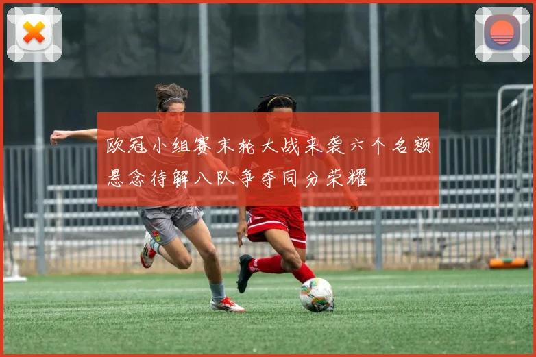 欧冠小组赛末轮大战来袭六个名额悬念待解八队争夺同分荣耀