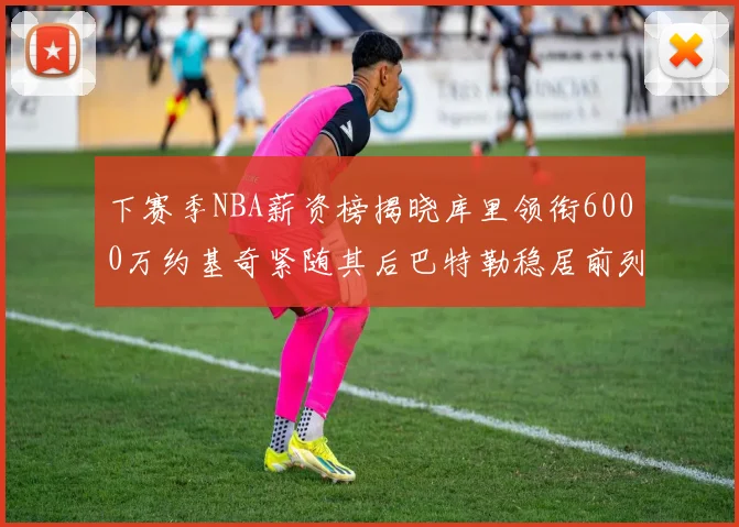 下赛季NBA薪资榜揭晓库里领衔6000万约基奇紧随其后巴特勒稳居前列