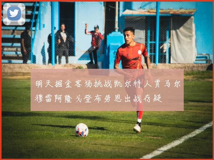 明天掘金客场挑战凯尔特人贾马尔穆雷阿隆戈登布劳恩出战存疑