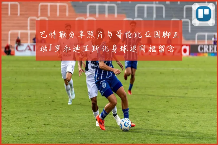 巴特勒分享照片与哥伦比亚国脚互动J罗和迪亚斯化身球迷同框留念
