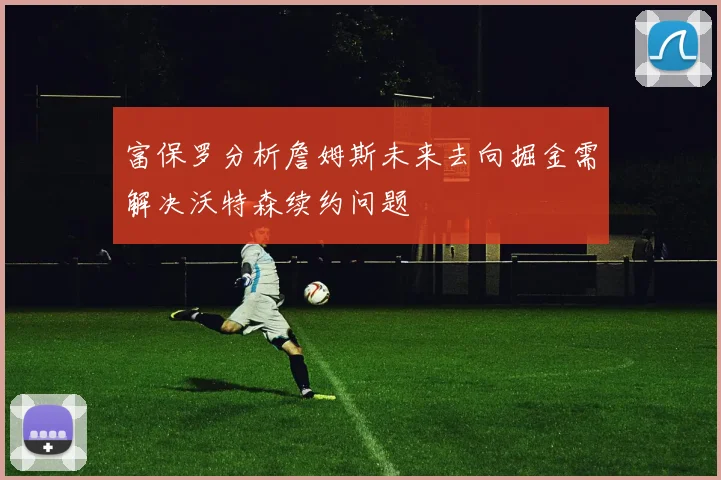 富保罗分析詹姆斯未来去向掘金需解决沃特森续约问题