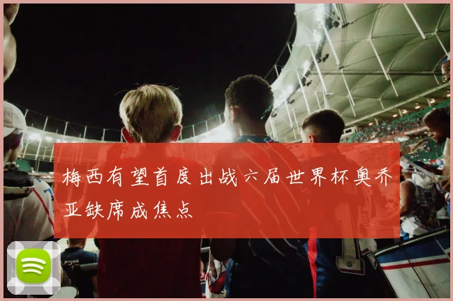 梅西有望首度出战六届世界杯奥乔亚缺席成焦点